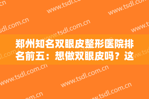 郑州知名双眼皮整形医院排名前五：想做双眼皮吗？这五家都是业内顶尖的好医院
