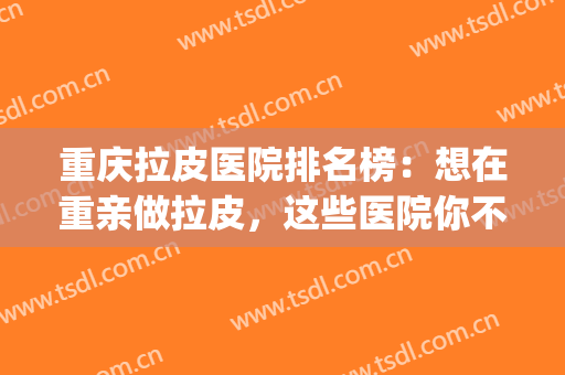 重庆拉皮医院排名榜：想在重亲做拉皮，这些医院你不认识可不行！(上海做拉皮哪家医院好)