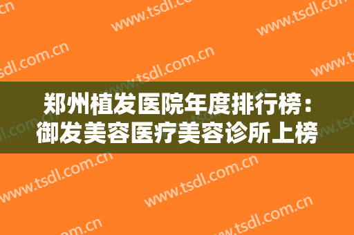 郑州植发医院年度排行榜：御发美容医疗美容诊所上榜，其他医院都是哪些？