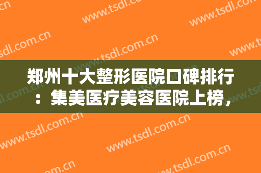 郑州十大整形医院口碑排行：集美医疗美容医院上榜，其他医院你都认识吗？