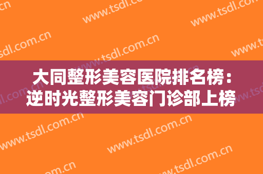 大同整形美容医院排名榜：逆时光整形美容门诊部上榜，其他医院都是哪些？