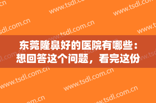 东莞隆鼻好的医院有哪些：想回答这个问题，看完这份榜单就够了！(东莞整形医院哪个评价好)