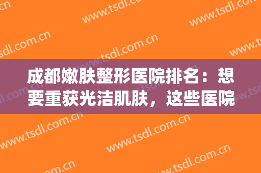 成都嫩肤整形医院排名：想要重获光洁肌肤，这些医院你不能不认识！(成都正规整形美容医院排名)