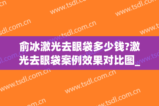 俞冰激光去眼袋多少钱?激光去眼袋案例效果对比图_中国医学科学院整形外科医院