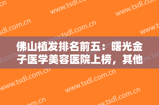 佛山植发排名前五：曙光金子医学美容医院上榜，其他医院不妨也来看看吧！