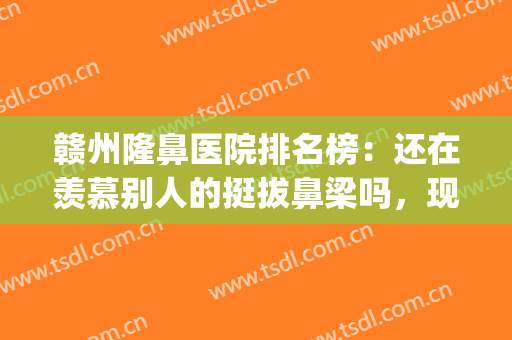 赣州隆鼻医院排名榜：还在羡慕别人的挺拔鼻梁吗，现在你也能拥有！(赣州医美整形美容医院排名)