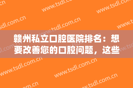 赣州私立口腔医院排名：想要改善您的口腔问题，这些医院很专业！(赣州比较有名的口腔医院)
