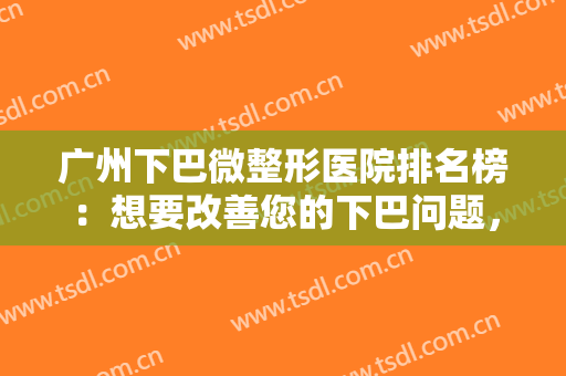 广州下巴微整形医院排名榜：想要改善您的下巴问题，这些医院是专业的，值得您的信赖！
