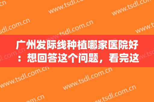 广州发际线种植哪家医院好：想回答这个问题，看完这份榜单就懂了！(广州头发种植医院哪个医院好)