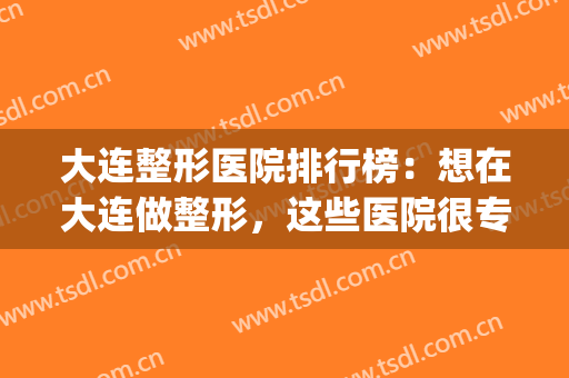 大连整形医院排行榜：想在大连做整形，这些医院很专业！(大连口碑比较好的整形医院)