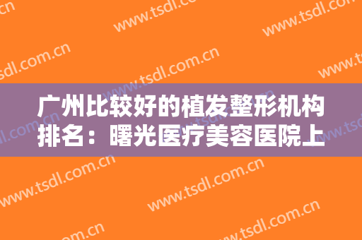 广州比较好的植发整形机构排名：曙光医疗美容医院上榜，其他医院你都认识吗？