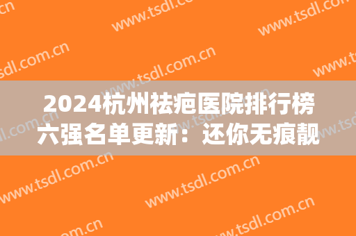 2024杭州祛疤医院排行榜六强名单更新：还你无痕靓丽美肌(杭州最好的祛疤医院是哪一家)