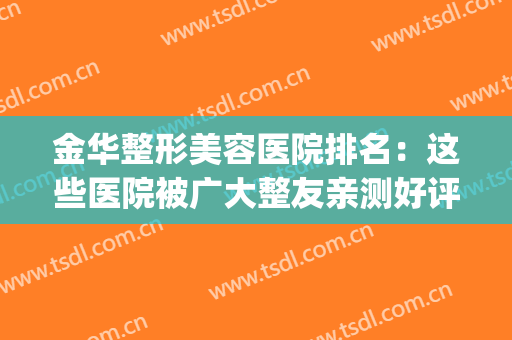 金华整形美容医院排名：这些医院被广大整友亲测好评~(金华哪个整形医院好)