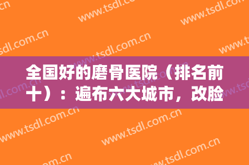 全国好的磨骨医院（排名前十）：遍布六大城市，改脸型很有标准！(上海磨骨医院排名口碑)