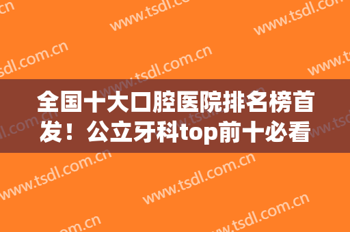 全国十大口腔医院排名榜首发！公立牙科top前十必看！北大、华西口腔名列前茅