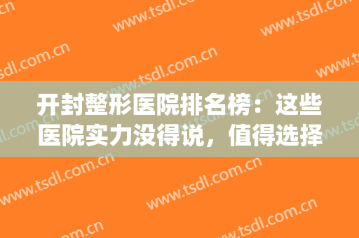 开封整形医院排名榜：这些医院实力没得说，值得选择！(开封整牙最好的医院)