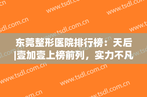 东莞整形医院排行榜：天后|壹加壹上榜前列，实力不凡！(东莞排名第一的整形医院)
