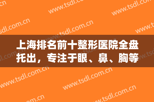 上海排名前十整形医院全盘托出，专注于眼、鼻、胸等，变美刻不容缓！(上海最大的整形医美)