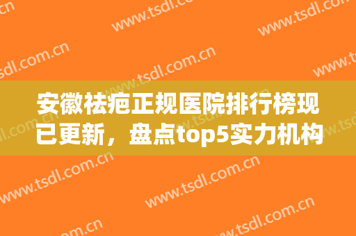 安徽祛疤正规医院排行榜现已更新，盘点top5实力机构合肥全包览(安徽治疗疤痕医院哪家好)