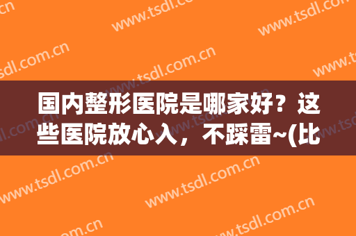 国内整形医院是哪家好？这些医院放心入，不踩雷~(比较正规整形医院)