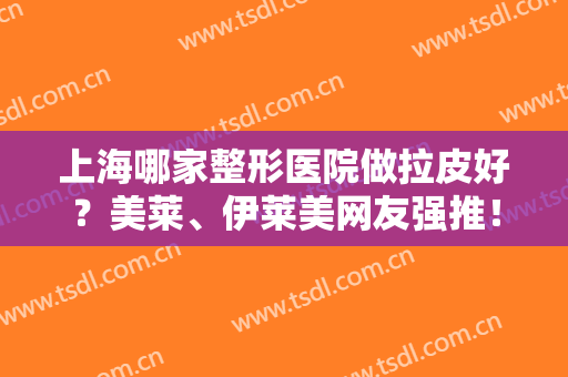 上海哪家整形医院做拉皮好？美莱、伊莱美网友强推！排行榜前六优势尽显