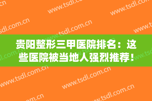 贵阳整形三甲医院排名：这些医院被当地人强烈推荐！(贵阳整形医院排名前三的)