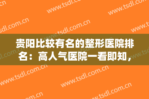 贵阳比较有名的整形医院排名：高人气医院一看即知，口碑杠杠的！(贵阳最好整形医院)