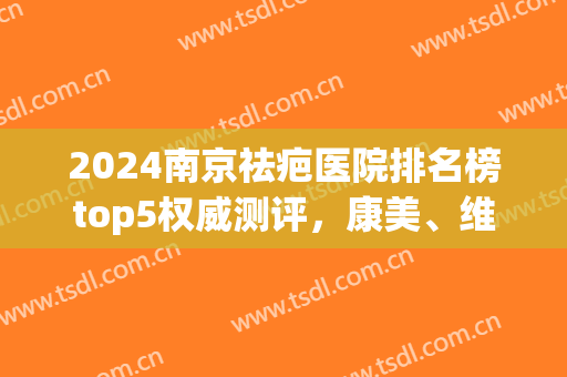 2024南京祛疤医院排名榜top5权威测评，康美、维多利亚人气之选(南京疤痕修复哪家医院好)