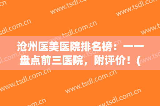 沧州医美医院排名榜：一一盘点前三医院，附评价！(沧州市医美医院推荐)