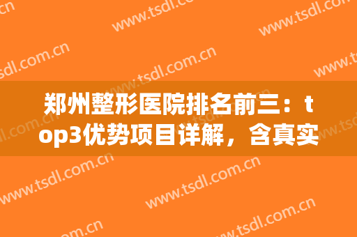 郑州整形医院排名前三：top3优势项目详解，含真实网友评价！(郑州整形最好的医院)