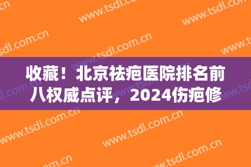 收藏！北京祛疤医院排名前八权威点评，2024伤疤修复值得一看！(北京祛疤好的医院)