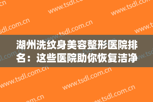 湖州洗纹身美容整形医院排名：这些医院助你恢复洁净肌肤~(扬州洗纹身的医院)