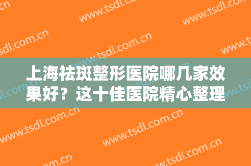 上海祛斑整形医院哪几家效果好？这十佳医院精心整理，带你一起看~~~~
