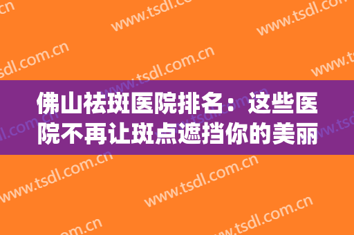 佛山祛斑医院排名：这些医院不再让斑点遮挡你的美丽！(佛山第一人民医院祛斑)