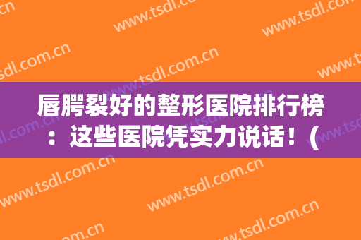 唇腭裂好的整形医院排行榜：这些医院凭实力说话！(全国最好的唇裂整形医院)