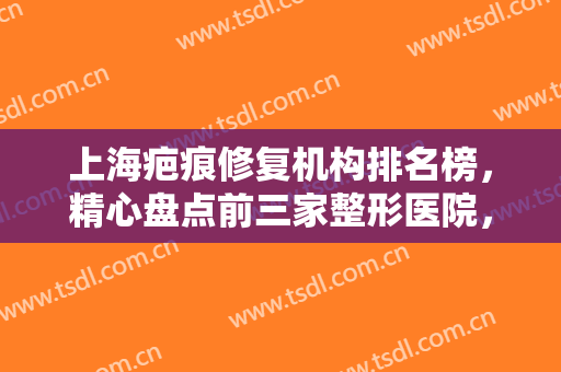 上海疤痕修复机构排名榜，精心盘点前三家整形医院，供你选择，值得推荐~~~