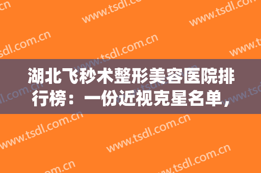 湖北飞秒术整形美容医院排行榜：一份近视克星名单，建议收藏~(湖北医疗美容整形)