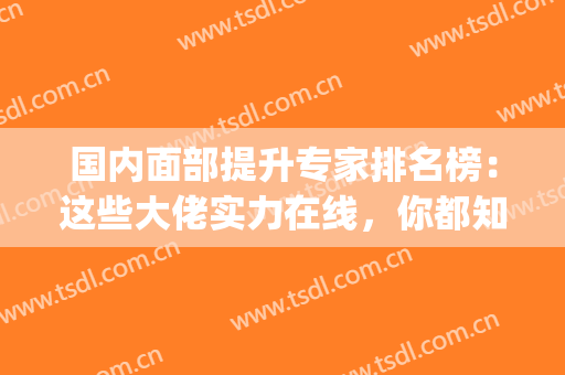 国内面部提升专家排名榜：这些大佬实力在线，你都知道吗？(国内面部提升最好专家排名)