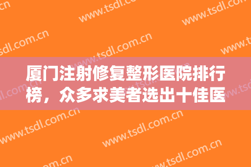 厦门注射修复整形医院排行榜，众多求美者选出十佳医院，可闭眼入~~~(厦门权威整形医院)