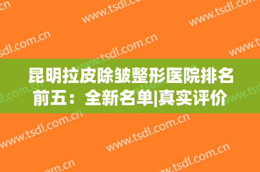 昆明拉皮除皱整形医院排名前五：全新名单|真实评价，一键查看！(拉皮除皱哪家医院好)