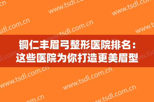 铜仁丰眉弓整形医院排名：这些医院为你打造更美眉型~(铜仁整形美容医院)