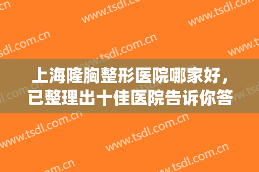 上海隆胸整形医院哪家好，已整理出十佳医院告诉你答案~~~(上海隆胸最好的医生)