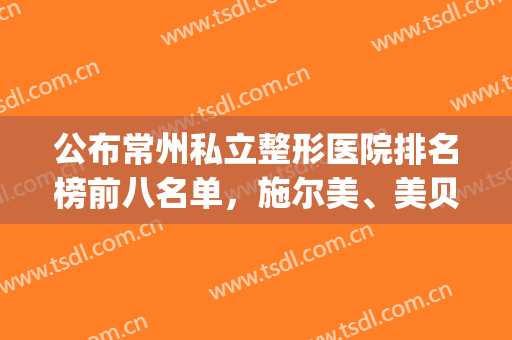 公布常州私立整形医院排名榜前八名单，施尔美、美贝尔包揽前三(常州施尔美是正规整形医院吗)
