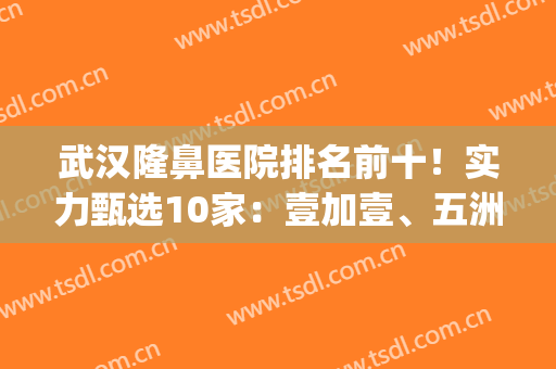 武汉隆鼻医院排名前十！实力甄选10家：壹加壹、五洲|手术性价高(武汉隆鼻最好的医院)