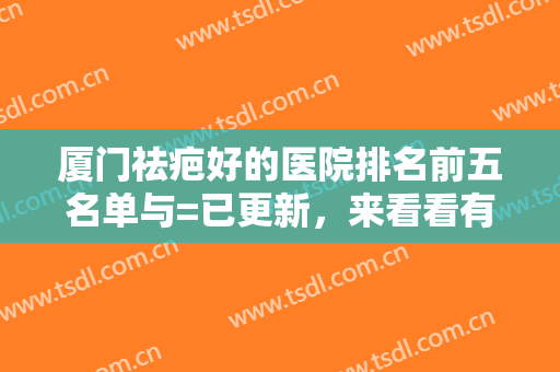 厦门祛疤好的医院排名前五名单与=已更新，来看看有你心动的医院吗~~~