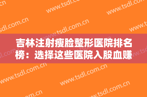 吉林注射瘦脸整形医院排名榜：选择这些医院入股血赚，一起来看看吧！