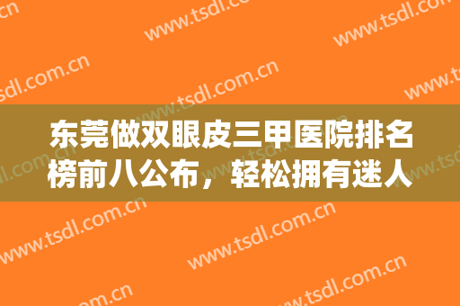 东莞做双眼皮三甲医院排名榜前八公布，轻松拥有迷人大眼就看这篇(东莞割双眼皮三甲医院)