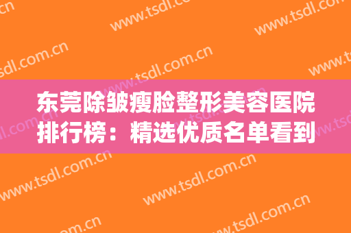 东莞除皱瘦脸整形美容医院排行榜：精选优质名单看到就赚了！(东莞最好的美容整形医院)