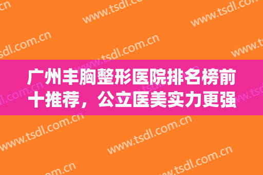 广州丰胸整形医院排名榜前十推荐，公立医美实力更强，价格更公道(广州前十名的丰胸医院)