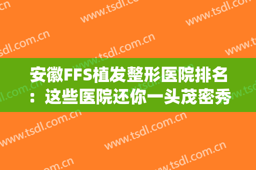 安徽FFS植发整形医院排名：这些医院还你一头茂密秀发~(合肥植发技术最权威的医院)